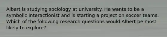 Albert is studying sociology at university. He wants to be a symbolic interactionist and is starting a project on soccer teams. Which of the following research questions would Albert be most likely to explore?