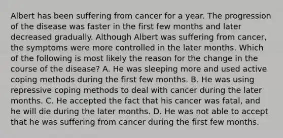 Albert has been suffering from cancer for a year. The progression of the disease was faster in the first few months and later decreased gradually. Although Albert was suffering from cancer, the symptoms were more controlled in the later months. Which of the following is most likely the reason for the change in the course of the disease? A. He was sleeping more and used active coping methods during the first few months. B. He was using repressive coping methods to deal with cancer during the later months. C. He accepted the fact that his cancer was fatal, and he will die during the later months. D. He was not able to accept that he was suffering from cancer during the first few months.