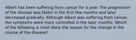 Albert has been suffering from cancer for a year. The progression of the disease was faster in the first few months and later decreased gradually. Although Albert was suffering from cancer, the symptoms were more controlled in the later months. Which of the following is most likely the reason for the change in the course of the disease?