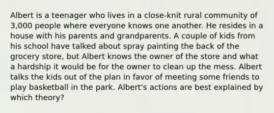 Albert is a teenager who lives in a close-knit rural community of 3,000 people where everyone knows one another. He resides in a house with his parents and grandparents. A couple of kids from his school have talked about spray painting the back of the grocery store, but Albert knows the owner of the store and what a hardship it would be for the owner to clean up the mess. Albert talks the kids out of the plan in favor of meeting some friends to play basketball in the park. Albert's actions are best explained by which theory?