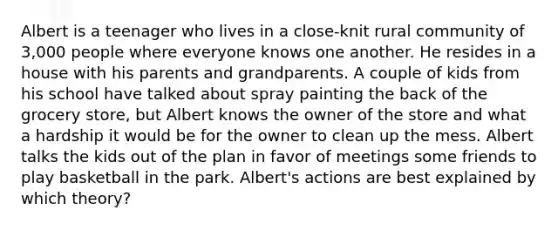 Albert is a teenager who lives in a close-knit rural community of 3,000 people where everyone knows one another. He resides in a house with his parents and grandparents. A couple of kids from his school have talked about spray painting the back of the grocery store, but Albert knows the owner of the store and what a hardship it would be for the owner to clean up the mess. Albert talks the kids out of the plan in favor of meetings some friends to play basketball in the park. Albert's actions are best explained by which theory?