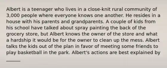 Albert is a teenager who lives in a close-knit rural community of 3,000 people where everyone knows one another. He resides in a house with his parents and grandparents. A couple of kids from his school have talked about spray painting the back of the grocery store, but Albert knows the owner of the store and what a hardship it would be for the owner to clean up the mess. Albert talks the kids out of the plan in favor of meeting some friends to play basketball in the park. Albert's actions are best explained by ______