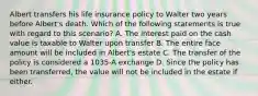 Albert transfers his life insurance policy to Walter two years before Albert's death. Which of the following statements is true with regard to this scenario? A. The interest paid on the cash value is taxable to Walter upon transfer B. The entire face amount will be included in Albert's estate C. The transfer of the policy is considered a 1035-A exchange D. Since the policy has been transferred, the value will not be included in the estate if either.