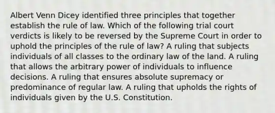 Albert Venn Dicey identified three principles that together establish the rule of law. Which of the following trial court verdicts is likely to be reversed by the Supreme Court in order to uphold the principles of the rule of law? A ruling that subjects individuals of all classes to the ordinary law of the land. A ruling that allows the arbitrary power of individuals to influence decisions. A ruling that ensures absolute supremacy or predominance of regular law. A ruling that upholds the rights of individuals given by the U.S. Constitution.