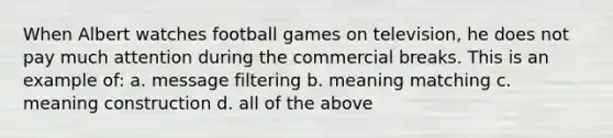 When Albert watches football games on television, he does not pay much attention during the commercial breaks. This is an example of: a. message filtering b. meaning matching c. meaning construction d. all of the above