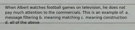 When Albert watches football games on television, he does not pay much attention to the commercials. This is an example of: a. message filtering b. meaning matching c. meaning construction d. all of the above