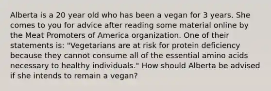 Alberta is a 20 year old who has been a vegan for 3 years. She comes to you for advice after reading some material online by the Meat Promoters of America organization. One of their statements is: "Vegetarians are at risk for protein deficiency because they cannot consume all of the essential amino acids necessary to healthy individuals." How should Alberta be advised if she intends to remain a vegan?