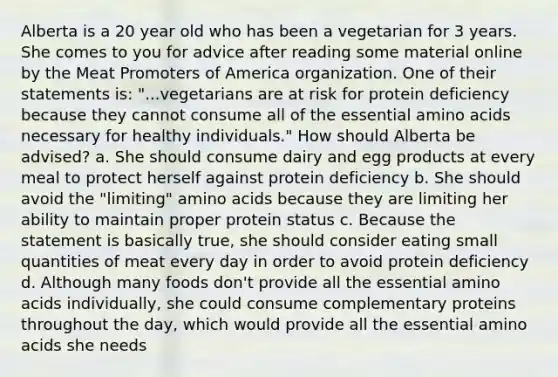 Alberta is a 20 year old who has been a vegetarian for 3 years. She comes to you for advice after reading some material online by the Meat Promoters of America organization. One of their statements is: "...vegetarians are at risk for protein deficiency because they cannot consume all of the essential amino acids necessary for healthy individuals." How should Alberta be advised? a. She should consume dairy and egg products at every meal to protect herself against protein deficiency b. She should avoid the "limiting" amino acids because they are limiting her ability to maintain proper protein status c. Because the statement is basically true, she should consider eating small quantities of meat every day in order to avoid protein deficiency d. Although many foods don't provide all the essential amino acids individually, she could consume complementary proteins throughout the day, which would provide all the essential amino acids she needs