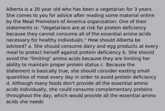 Alberta is a 20 year old who has been a vegetarian for 3 years. She comes to you for advice after reading some material online by the Meat Promoters of America organization. One of their statements is: "Vegetarians are at risk for protein deficiency because they cannot consume all of the essential amino acids necessary for healthy individuals." How should Alberta be advised? a. She should consume dairy and egg products at every meal to protect herself against protein deficiency b. She should avoid the "limiting" amino acids because they are limiting her ability to maintain proper protein status c. Because the statement is basically true, she should consider easting small quantities of meat every day in order to avoid protein deficiency d. Although many foods don't provide all the essential amino acids individually, she could consume complementary proteins throughout the day, which would provide all the essential amino acids she needs