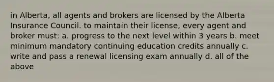 in Alberta, all agents and brokers are licensed by the Alberta Insurance Council. to maintain their license, every agent and broker must: a. progress to the next level within 3 years b. meet minimum mandatory continuing education credits annually c. write and pass a renewal licensing exam annually d. all of the above