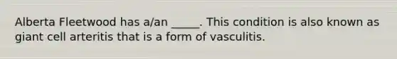 Alberta Fleetwood has a/an _____. This condition is also known as giant cell arteritis that is a form of vasculitis.