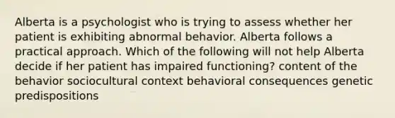 Alberta is a psychologist who is trying to assess whether her patient is exhibiting abnormal behavior. Alberta follows a practical approach. Which of the following will not help Alberta decide if her patient has impaired functioning? content of the behavior ​sociocultural context ​behavioral consequences ​genetic predispositions