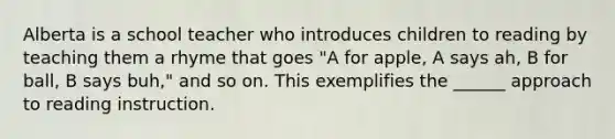 Alberta is a school teacher who introduces children to reading by teaching them a rhyme that goes "A for apple, A says ah, B for ball, B says buh," and so on. This exemplifies the ______ approach to reading instruction.