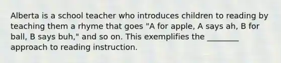 Alberta is a school teacher who introduces children to reading by teaching them a rhyme that goes "A for apple, A says ah, B for ball, B says buh," and so on. This exemplifies the ________ approach to reading instruction.