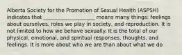 Alberta Society for the Promotion of Sexual Health (ASPSH) indicates that ____________________ means many things: feelings about ourselves, roles we play in society, and reproduction. It is not limited to how we behave sexually. It is the total of our physical, emotional, and spiritual responses, thoughts, and feelings. It is more about who we are than about what we do