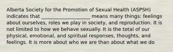 Alberta Society for the Promotion of Sexual Health (ASPSH) indicates that ____________________ means many things: feelings about ourselves, roles we play in society, and reproduction. It is not limited to how we behave sexually. It is the total of our physical, emotional, and spiritual responses, thoughts, and feelings. It is more about who we are than about what we do