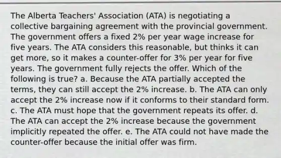 The Alberta Teachers' Association (ATA) is negotiating a collective bargaining agreement with the provincial government. The government offers a fixed 2% per year wage increase for five years. The ATA considers this reasonable, but thinks it can get more, so it makes a counter-offer for 3% per year for five years. The government fully rejects the offer. Which of the following is true? a. Because the ATA partially accepted the terms, they can still accept the 2% increase. b. The ATA can only accept the 2% increase now if it conforms to their standard form. c. The ATA must hope that the government repeats its offer. d. The ATA can accept the 2% increase because the government implicitly repeated the offer. e. The ATA could not have made the counter-offer because the initial offer was firm.