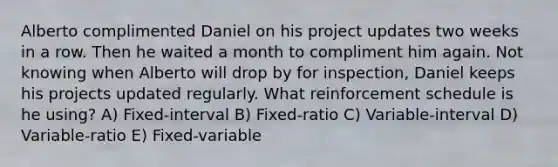 Alberto complimented Daniel on his project updates two weeks in a row. Then he waited a month to compliment him again. Not knowing when Alberto will drop by for inspection, Daniel keeps his projects updated regularly. What reinforcement schedule is he using? A) Fixed-interval B) Fixed-ratio C) Variable-interval D) Variable-ratio E) Fixed-variable