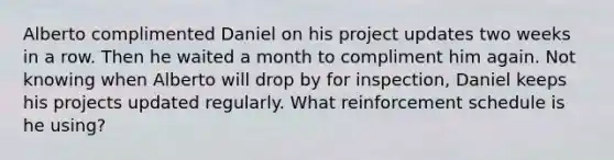 Alberto complimented Daniel on his project updates two weeks in a row. Then he waited a month to compliment him again. Not knowing when Alberto will drop by for inspection, Daniel keeps his projects updated regularly. What reinforcement schedule is he using?