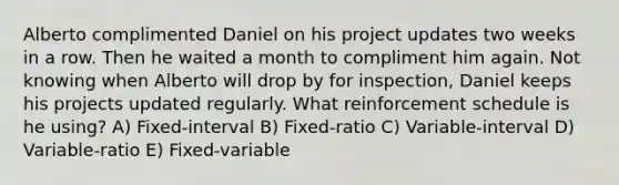 Alberto complimented Daniel on his project updates two weeks in a row. Then he waited a month to compliment him again. Not knowing when Alberto will drop by for inspection, Daniel keeps his projects updated regularly. What reinforcement schedule is he using? A) Fixed-interval B) Fixed-ratio C) Variable-interval D) Variable-ratio E) Fixed-variable