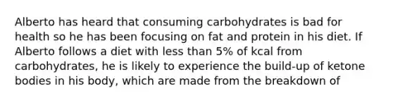 Alberto has heard that consuming carbohydrates is bad for health so he has been focusing on fat and protein in his diet. If Alberto follows a diet with less than 5% of kcal from carbohydrates, he is likely to experience the build-up of ketone bodies in his body, which are made from the breakdown of