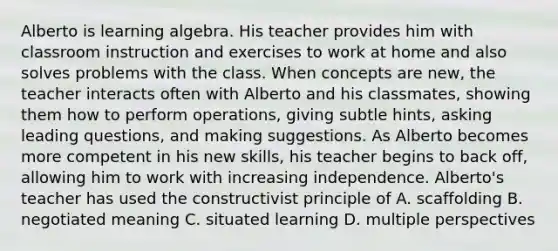 Alberto is learning algebra. His teacher provides him with classroom instruction and exercises to work at home and also solves problems with the class. When concepts are new, the teacher interacts often with Alberto and his classmates, showing them how to perform operations, giving subtle hints, asking leading questions, and making suggestions. As Alberto becomes more competent in his new skills, his teacher begins to back off, allowing him to work with increasing independence. Alberto's teacher has used the constructivist principle of A. scaffolding B. negotiated meaning C. situated learning D. multiple perspectives