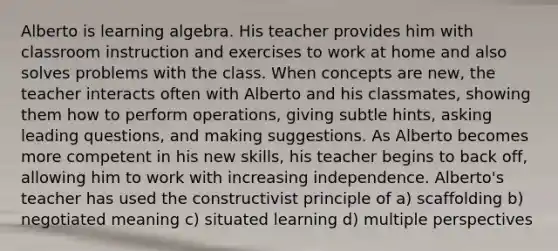 Alberto is learning algebra. His teacher provides him with classroom instruction and exercises to work at home and also solves problems with the class. When concepts are new, the teacher interacts often with Alberto and his classmates, showing them how to perform operations, giving subtle hints, asking leading questions, and making suggestions. As Alberto becomes more competent in his new skills, his teacher begins to back off, allowing him to work with increasing independence. Alberto's teacher has used the constructivist principle of a) scaffolding b) negotiated meaning c) situated learning d) multiple perspectives