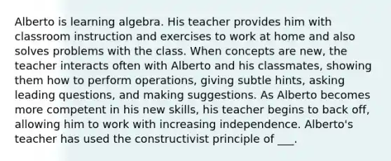 Alberto is learning algebra. His teacher provides him with classroom instruction and exercises to work at home and also solves problems with the class. When concepts are new, the teacher interacts often with Alberto and his classmates, showing them how to perform operations, giving subtle hints, asking leading questions, and making suggestions. As Alberto becomes more competent in his new skills, his teacher begins to back off, allowing him to work with increasing independence. Alberto's teacher has used the constructivist principle of ___.