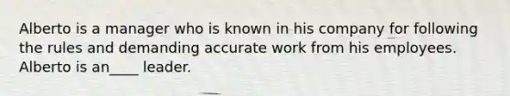 Alberto is a manager who is known in his company for following the rules and demanding accurate work from his employees. Alberto is an____ leader.