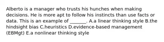 Alberto is a manager who trusts his hunches when making decisions. He is more apt to follow his instincts than use facts or data. This is an example of​ _______. A.a linear thinking style B.the hindsight bias C.heuristics D.​evidence-based management​ (EBMgt) E.a nonlinear thinking style