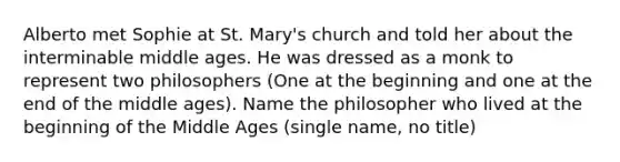 Alberto met Sophie at St. Mary's church and told her about the interminable middle ages. He was dressed as a monk to represent two philosophers (One at the beginning and one at the end of the middle ages). Name the philosopher who lived at the beginning of the Middle Ages (single name, no title)