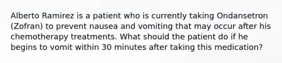 Alberto Ramirez is a patient who is currently taking Ondansetron (Zofran) to prevent nausea and vomiting that may occur after his chemotherapy treatments. What should the patient do if he begins to vomit within 30 minutes after taking this medication?