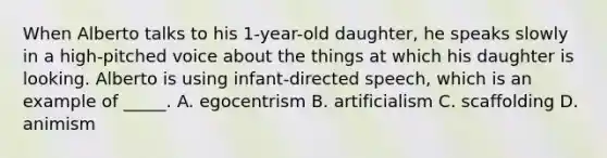 When Alberto talks to his 1-year-old daughter, he speaks slowly in a high-pitched voice about the things at which his daughter is looking. Alberto is using infant-directed speech, which is an example of _____. A. egocentrism B. artificialism C. scaffolding D. animism