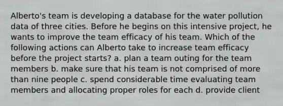 Alberto's team is developing a database for the water pollution data of three cities. Before he begins on this intensive project, he wants to improve the team efficacy of his team. Which of the following actions can Alberto take to increase team efficacy before the project starts? a. plan a team outing for the team members b. make sure that his team is not comprised of more than nine people c. spend considerable time evaluating team members and allocating proper roles for each d. provide client