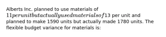 Alberts Inc. planned to use materials of 11 per unit but actually used materials of13 per unit and planned to make 1590 units but actually made 1780 units. The flexible budget variance for materials is: