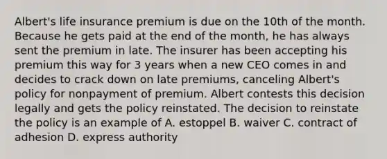 Albert's life insurance premium is due on the 10th of the month. Because he gets paid at the end of the month, he has always sent the premium in late. The insurer has been accepting his premium this way for 3 years when a new CEO comes in and decides to crack down on late premiums, canceling Albert's policy for nonpayment of premium. Albert contests this decision legally and gets the policy reinstated. The decision to reinstate the policy is an example of A. estoppel B. waiver C. contract of adhesion D. express authority