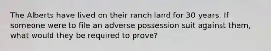 The Alberts have lived on their ranch land for 30 years. If someone were to file an adverse possession suit against them, what would they be required to prove?