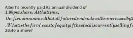 Albert's recently paid its annual dividend of 1.98 per share. At that time, the firm announced that all future dividends will be increased by 2.2 percent annually. What is the firm's cost of equity if the stock is currently selling for28.40 a share?