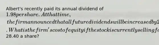 Albert's recently paid its annual dividend of 1.98 per share. At that time, the firm announced that all future dividends will be increased by 2.2 percent annually. What is the firm's cost of equity if the stock is currently selling for28.40 a share?