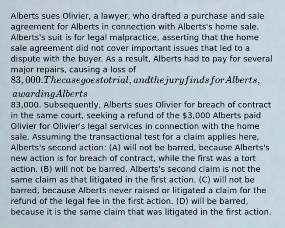 Alberts sues Olivier, a lawyer, who drafted a purchase and sale agreement for Alberts in connection with Alberts's home sale. Alberts's suit is for legal malpractice, asserting that the home sale agreement did not cover important issues that led to a dispute with the buyer. As a result, Alberts had to pay for several major repairs, causing a loss of 83,000. The case goes to trial, and the jury finds for Alberts, awarding Alberts83,000. Subsequently, Alberts sues Olivier for breach of contract in the same court, seeking a refund of the 3,000 Alberts paid Olivier for Olivier's legal services in connection with the home sale. Assuming the transactional test for a claim applies here, Alberts's second action: (A) will not be barred, because Alberts's new action is for breach of contract, while the first was a tort action. (B) will not be barred. Alberts's second claim is not the same claim as that litigated in the first action. (C) will not be barred, because Alberts never raised or litigated a claim for the refund of the legal fee in the first action. (D) will be barred, because it is the same claim that was litigated in the first action.