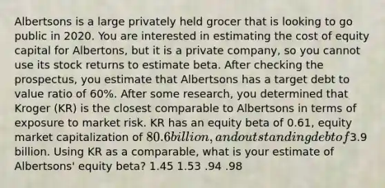 Albertsons is a large privately held grocer that is looking to go public in 2020. You are interested in estimating the cost of equity capital for Albertons, but it is a private company, so you cannot use its stock returns to estimate beta. After checking the prospectus, you estimate that Albertsons has a target debt to value ratio of 60%. After some research, you determined that Kroger (KR) is the closest comparable to Albertsons in terms of exposure to market risk. KR has an equity beta of 0.61, equity market capitalization of 80.6 billion, and outstanding debt of3.9 billion. Using KR as a comparable, what is your estimate of Albertsons' equity beta? 1.45 1.53 .94 .98