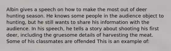Albin gives a speech on how to make the most out of deer hunting season. He knows some people in the audience object to hunting, but he still wants to share his information with the audience. In his speech, he tells a story about shooting his first deer, including the gruesome details of harvesting the meat. Some of his classmates are offended This is an example of: