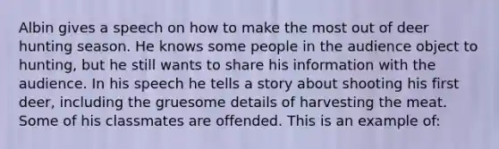 Albin gives a speech on how to make the most out of deer hunting season. He knows some people in the audience object to hunting, but he still wants to share his information with the audience. In his speech he tells a story about shooting his first deer, including the gruesome details of harvesting the meat. Some of his classmates are offended. This is an example of: