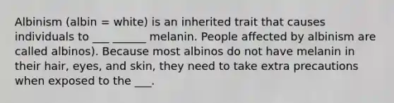 Albinism (albin = white) is an inherited trait that causes individuals to ___ ______ melanin. People affected by albinism are called albinos). Because most albinos do not have melanin in their hair, eyes, and skin, they need to take extra precautions when exposed to the ___.