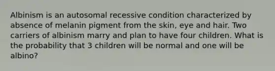 Albinism is an autosomal recessive condition characterized by absence of melanin pigment from the skin, eye and hair. Two carriers of albinism marry and plan to have four children. What is the probability that 3 children will be normal and one will be albino?