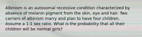 Albinism is an autosomal recessive condition characterized by absence of melanin pigment from the skin, eye and hair. Two carriers of albinism marry and plan to have four children. Assume a 1:1 sex ratio. What is the probability that all their children will be normal girls?