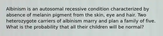 Albinism is an autosomal recessive condition characterized by absence of melanin pigment from the skin, eye and hair. Two heterozygote carriers of albinism marry and plan a family of five. What is the probability that all their children will be normal?