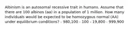 Albinism is an autosomal recessive trait in humans. Assume that there are 100 albinos (aa) in a population of 1 million. How many individuals would be expected to be homozygous normal (AA) under equilibrium conditions? - 980,100 - 100 - 19,800 - 999,900