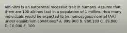 Albinism is an autosomal recessive trait in humans. Assume that there are 100 albinos (aa) in a population of 1 million. How many individuals would be expected to be homozygous normal (AA) under equilibrium conditions? A. 999,900 B. 980,100 C. 19,800 D. 10,000 E. 100