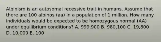 Albinism is an autosomal recessive trait in humans. Assume that there are 100 albinos (aa) in a population of 1 million. How many individuals would be expected to be homozygous normal (AA) under equilibrium conditions? A. 999,900 B. 980,100 C. 19,800 D. 10,000 E. 100